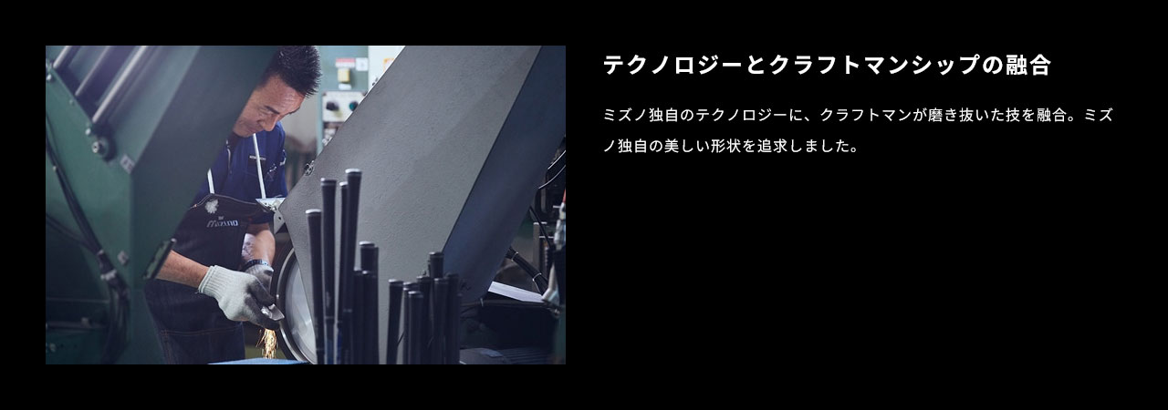ミズノ独自のテクノロジーに、クラフトマンが磨き抜いた技を融合。ミズノ独自の美しい形状を追求しました。