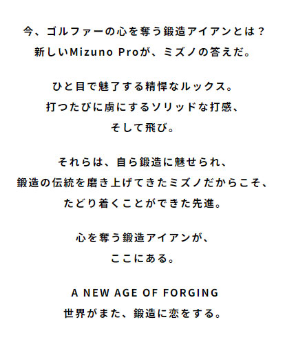 今、ゴルファーの心を奪う鍛造アイアンとは？新しいMizuno Proが、ミズノの答えだ。ひと目で魅了する精悍なルックス。打つたびに虜にするソリッドな打感、そして飛び。それらは、自ら鍛造に魅せられ、鍛造の伝統を磨き上げてきたミズノだからこそ、たどり着くことができた先進。心を奪う鍛造アイアンが、ここにある。A NEW AGE OF FORGING 世界がまた、鍛造に恋をする。