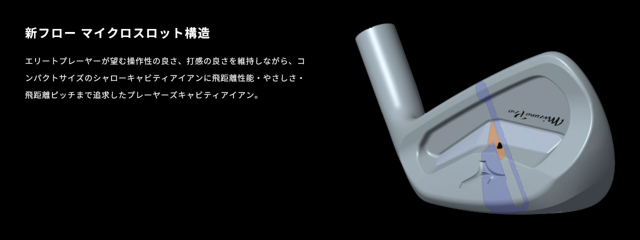 新フロー マイクロスロット構造により、エリートプレーヤーが望む操作性の良さ、打感の良さを維持しながら、コンパクトサイズのシャローキャビティアイアンに飛距離性能・やさしさ・飛距離ピッチまで追求したプレーヤーズキャビティアイアン。