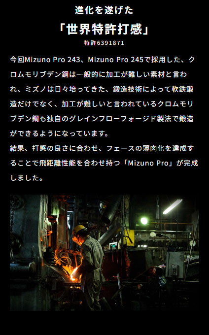 進化を遂げた「世界特許打感」。今回Mizuno Pro 243、Mizuno Pro 245で採用したクロムモリブデン鋼は一般的に加工が難しい素材と言われ、ミズノは日々培ってきた鍛造技術によって、軟鉄鍛造だけでなく、加工が難しいと言われているクロムモリブデン鋼も独自のグレインフローフォージド製法で鍛造ができるようになっています。結果、打感の良さに合わせ、フェースの薄肉化を達成することで飛距離性能を合わせ持つ「Mizuno Pro」が完成しました。