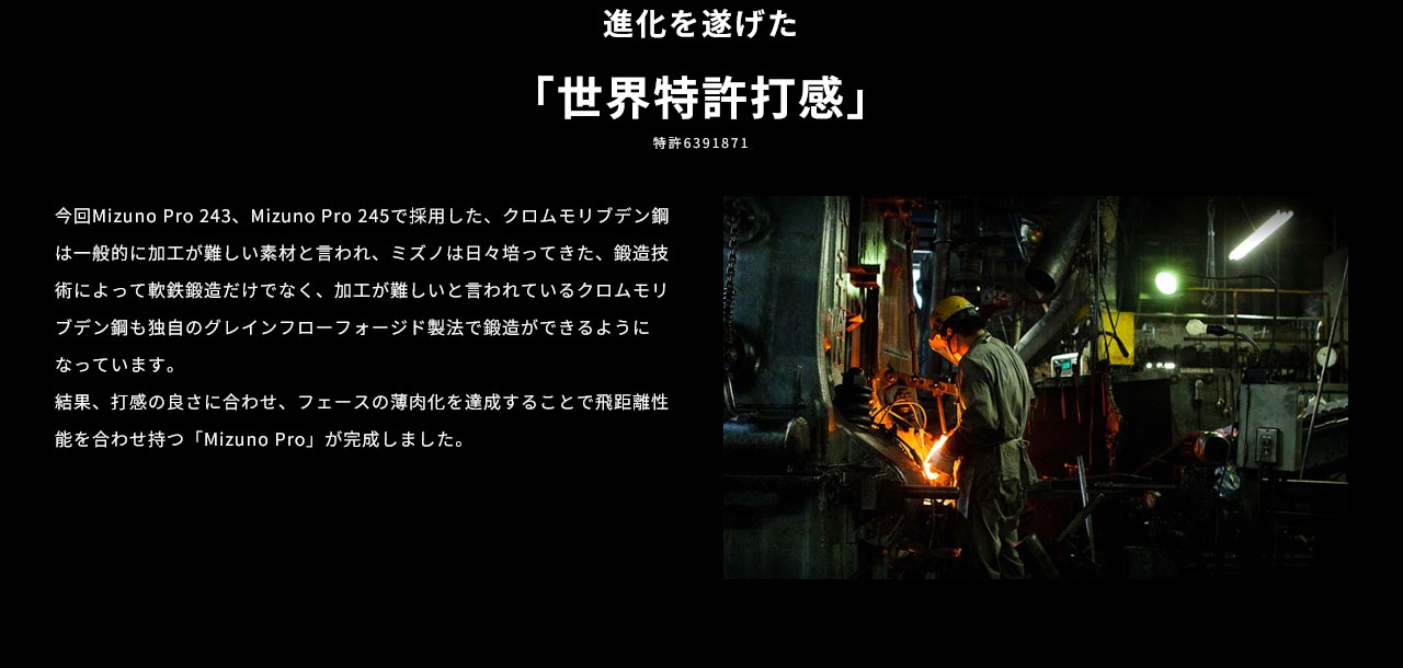 進化を遂げた「世界特許打感」。今回Mizuno Pro 243、Mizuno Pro 245で採用したクロムモリブデン鋼は一般的に加工が難しい素材と言われ、ミズノは日々培ってきた鍛造技術によって、軟鉄鍛造だけでなく、加工が難しいと言われているクロムモリブデン鋼も独自のグレインフローフォージド製法で鍛造ができるようになっています。結果、打感の良さに合わせ、フェースの薄肉化を達成することで飛距離性能を合わせ持つ「Mizuno Pro」が完成しました。