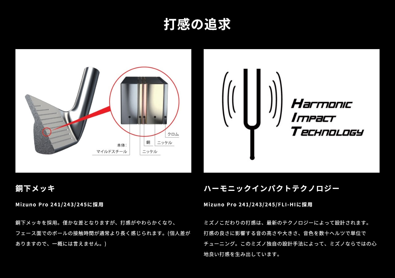 銅下メッキを採用。僅かな差となりますが、打感がやわらかくなり、フェース面でのボールの接触時間が通常より長く感じられます。(個人差がありますので、一概には言えません。)また、ミズノこだわりの打感は、最新のテクノロジー「ハーモニックインパクトテクノロジー」によって設計されます。打感の良さに影響する音の高さや大きさ、音色を数十ヘルツで単位でチューニング。このミズノ独自の設計手法によって、ミズノならではの心地良い打感を生み出しています。