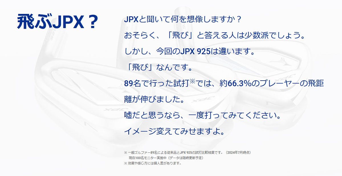 JPXと聞いて何を想像しますか？おそらく、「飛び」と答える人は少数派でしょう。しかし、今回のJPX 925は違います。「飛び」なんです。89名で行った試打では、約66.3％のプレーヤーの飛距離が伸びました。嘘だと思うなら、一度打ってみてください。イメージ変えてみせますよ。