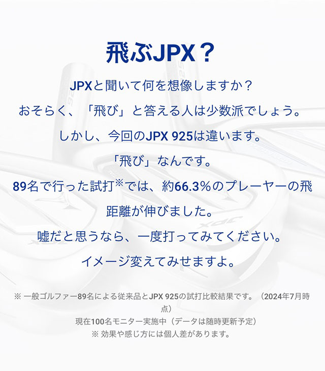 JPXと聞いて何を想像しますか？おそらく、「飛び」と答える人は少数派でしょう。しかし、今回のJPX 925は違います。「飛び」なんです。89名で行った試打では、約66.3％のプレーヤーの飛距離が伸びました。嘘だと思うなら、一度打ってみてください。イメージ変えてみせますよ。