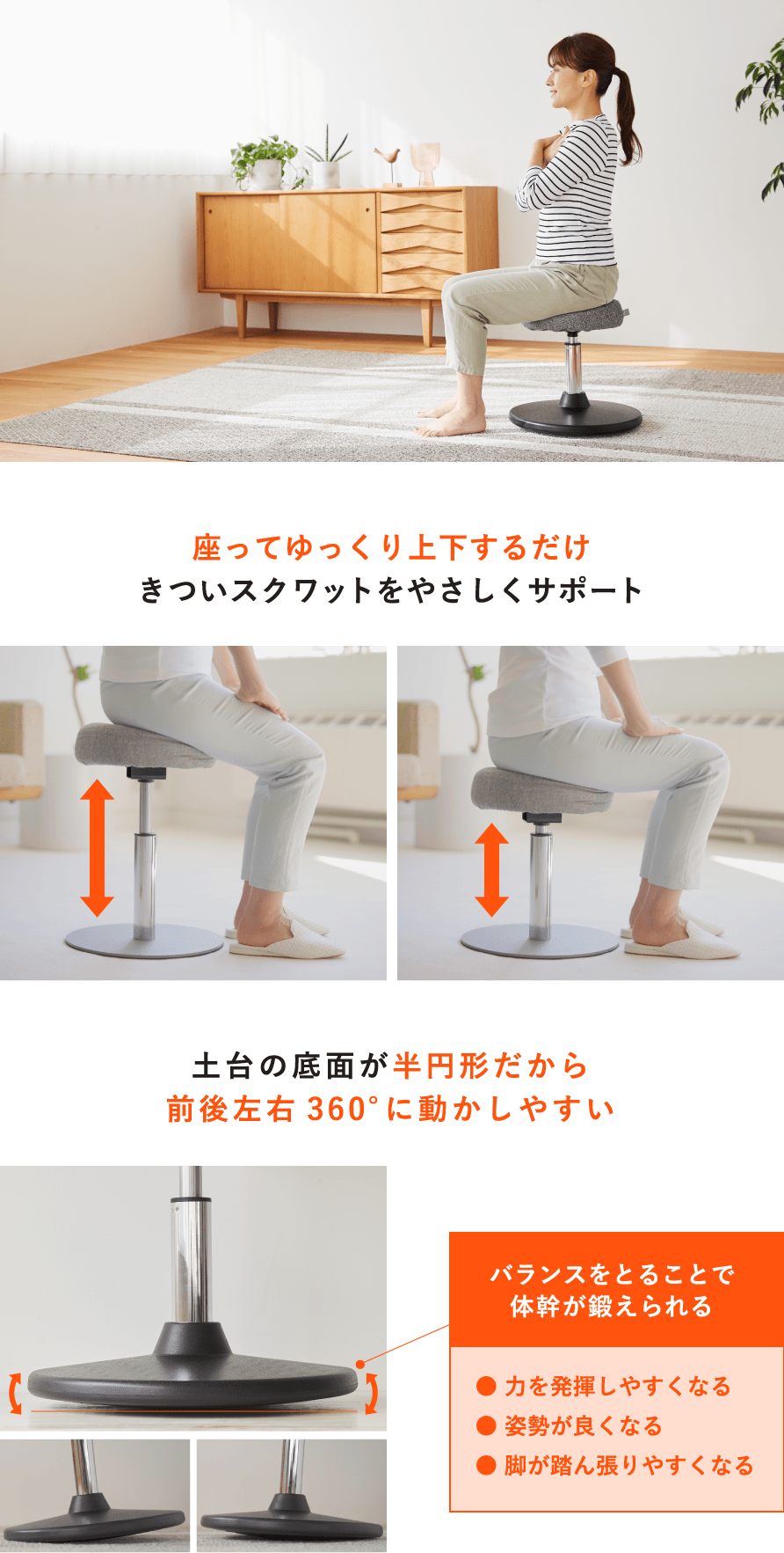 座ってゆっくり上下するだけきついスクワットをやさしくサポート 土台の底面が半円形だから前後左右360°に動かしやすい バランスをとることで体幹が鍛えられる● 力を発揮しやすくなる● 姿勢が良くなる● 脚が踏ん張りやすくなる