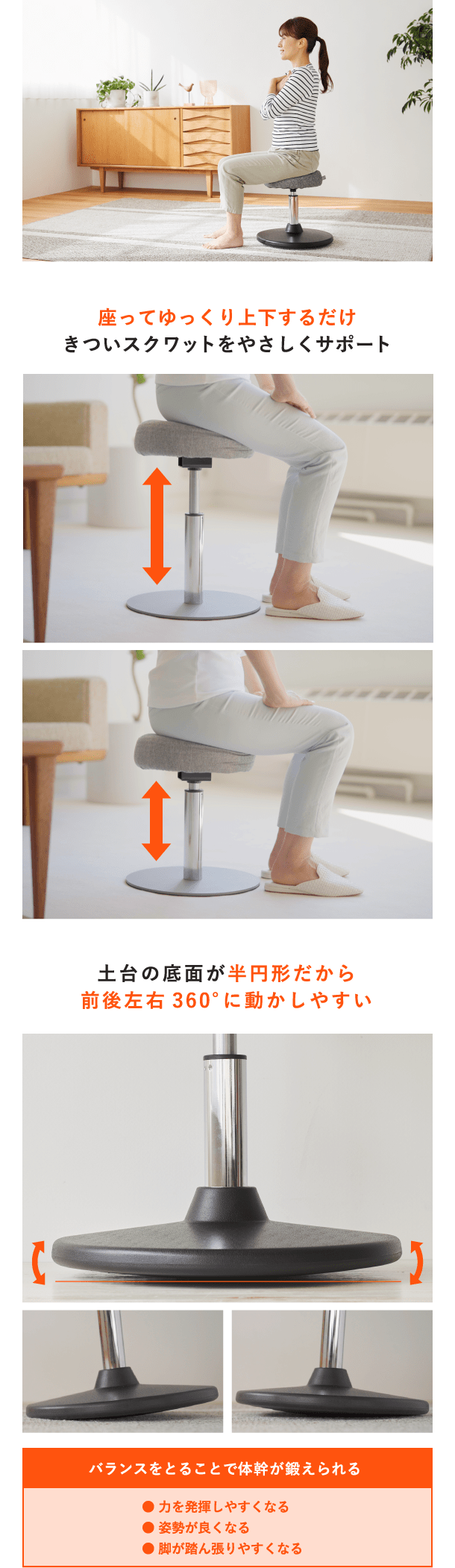 座ってゆっくり上下するだけきついスクワットをやさしくサポート 土台の底面が半円形だから前後左右360°に動かしやすい バランスをとることで体幹が鍛えられる● 力を発揮しやすくなる● 姿勢が良くなる● 脚が踏ん張りやすくなる