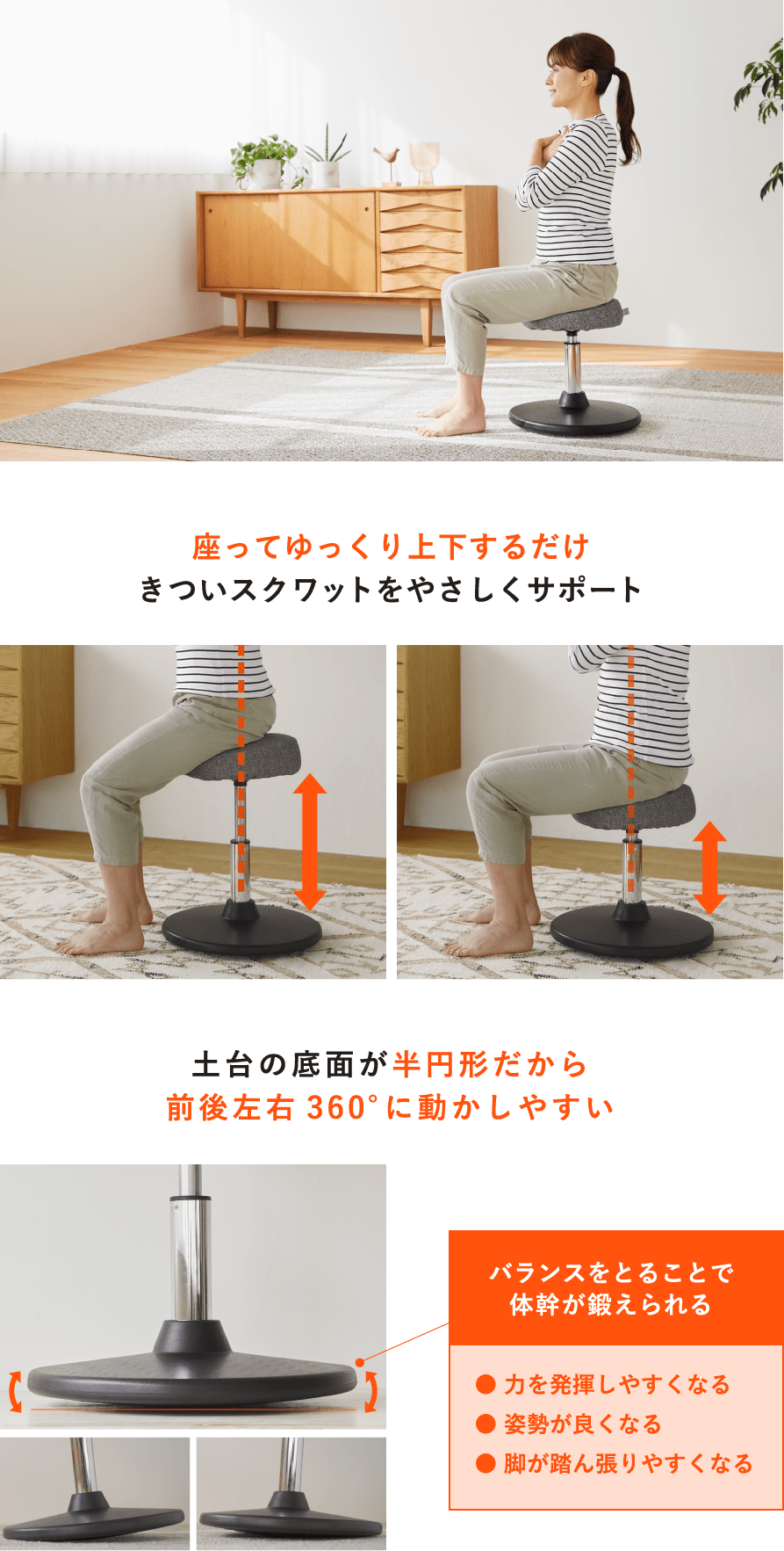 座ってゆっくり上下するだけきついスクワットをやさしくサポート 土台の底面が半円形だから前後左右360°に動かしやすい バランスをとることで体幹が鍛えられる● 力を発揮しやすくなる● 姿勢が良くなる● 脚が踏ん張りやすくなる