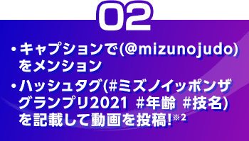 ・キャプションで（@mizunojudo）をメンション ・ハッシュタグ（#ミズノイッポンザグランプリ2021#年齢#技名）を記載して動画を投稿※2