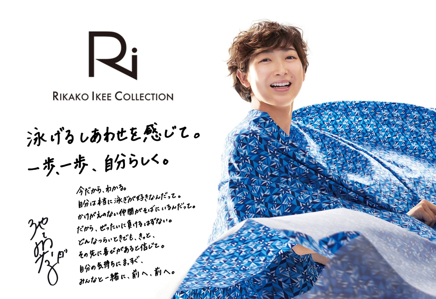 Ri RIKAKO IKEE COLLECTION 泳げるしあわせを感じて。一歩、一歩、自分らしく。 今だから、わかる。自分は本当に泳ぎが好きなんだって。かけがえのない仲間がそばにいるんだって。だから、ぜったいに負けるはずがない。どんなにつらいときでも、きっと、その先に喜びがあると信じて。自分の気持ちにまっすぐ、みんなと一緒に、前へ、前へ。