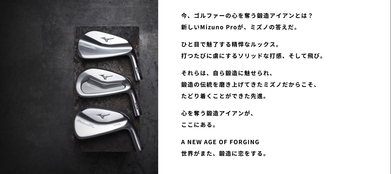 今、ゴルファーの心を奪う鍛造アイアンとは？新しいMizuno Proが、ミズノの答えだ。ひと目で魅了する精悍なルックス。打つたびに虜にするソリッドな打感、そして飛び。それらは、自ら鍛造に魅せられ、鍛造の伝統を磨き上げてきたミズノだからこそ、たどり着くことができた先進。心を奪う鍛造アイアンが、ここにある。A NEW AGE OF FORGING 世界がまた、鍛造に恋をする。