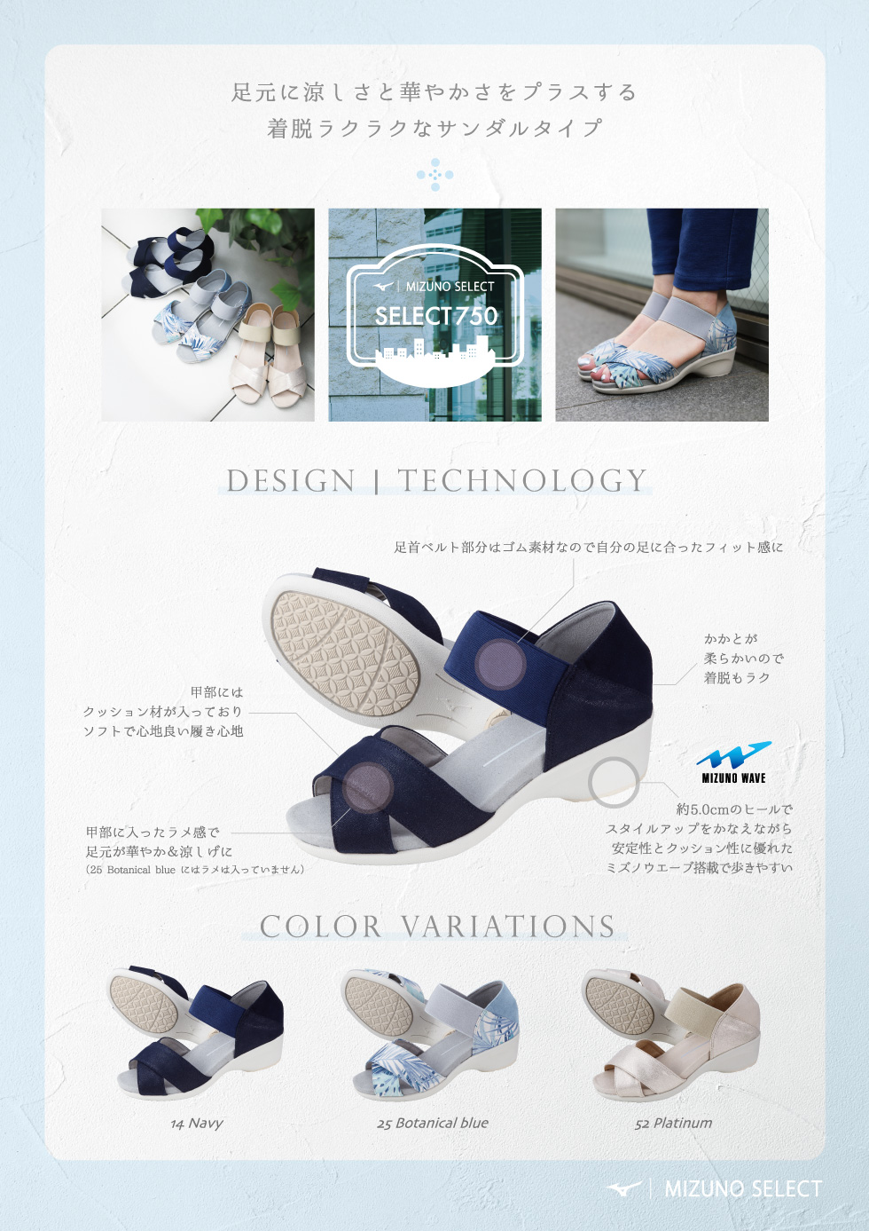 足元に涼しさと華やかさをプラスする着脱ラクラクなサンダルタイプ 足首ベルト部分はゴム素材なので自分の足に合ったフィット感に 甲部にはクッション材が入っておりソフトで心地良い履き心地 かかとが柔らかいので着脱もラク 甲部に入ったラメ感で足元が華やか＆涼しげに（25 Botanical blueにはラメは入っていません） 約5.0㎝のヒールでスタイルアップをかなえながら安定性とクッション性に優れたミズノウエーブ搭載で歩きやすい